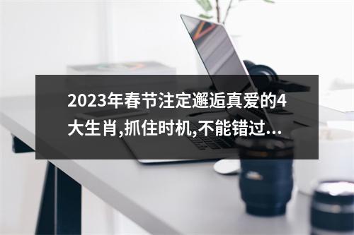 <h3>2025年春节注定邂逅真爱的4大生肖,抓住时机,不能错过!