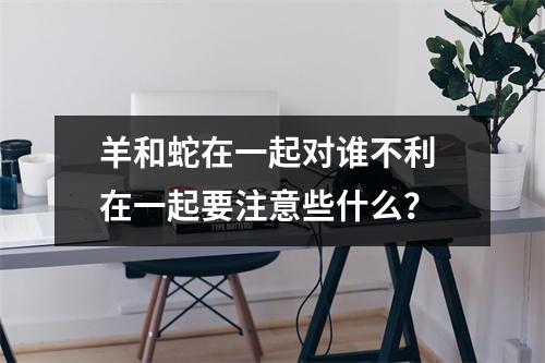 <h3>羊和蛇在一起对谁不利在一起要注意些什么？