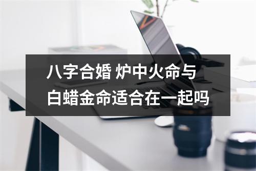 <h3>八字合婚炉中火命与白蜡金命适合在一起吗