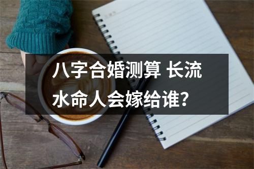 <h3>八字合婚测算长流水命人会嫁给谁？