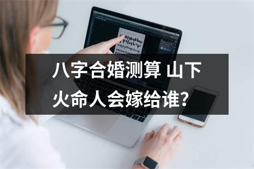 <h3>八字合婚测算山下火命人会嫁给谁？