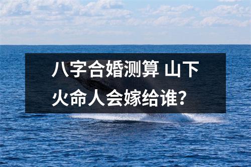 <h3>八字合婚测算山下火命人会嫁给谁？